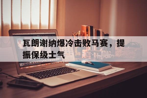 关于瓦朗谢纳爆冷击败马赛，提振保级士气的信息