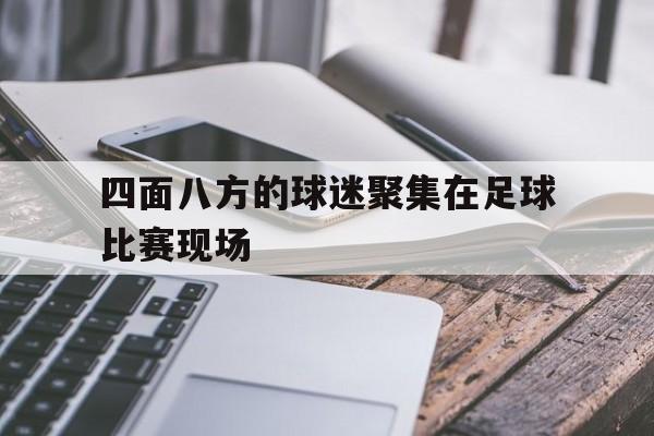 四面八方的球迷聚集在足球比赛现场(四面八方的球迷聚集在足球比赛现场上)