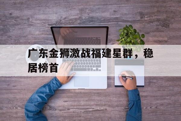 九州-广东金狮激战福建星群，稳居榜首(广州市白云山星群药业有限公司饭堂承包)