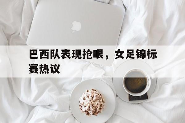 九州彩票-关于巴西队表现抢眼，女足锦标赛热议的信息