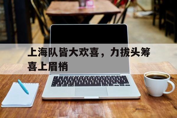 九州棋牌-上海队皆大欢喜，力拔头筹喜上眉梢的简单介绍