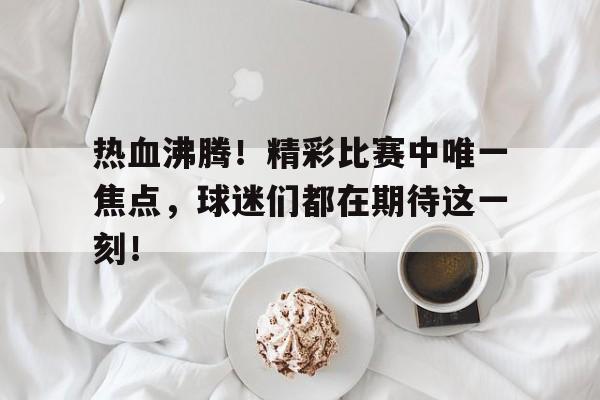 bet9-热血沸腾！精彩比赛中唯一焦点，球迷们都在期待这一刻！的简单介绍